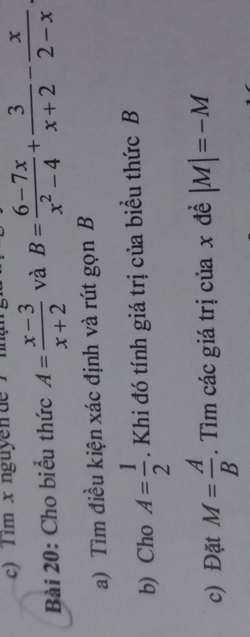 Tim x nguyên de T nậ 
Bài 20: Cho biểu thức A= (x-3)/x+2  và B= (6-7x)/x^2-4 + 3/x+2 - x/2-x 
a) Tìm điều kiện xác định và rút gọn B 
b) Cho A= 1/2 . Khi đó tính giá trị của biểu thức B
c) Đặt M= A/B . Tìm các giá trị của x đề |M|=-M