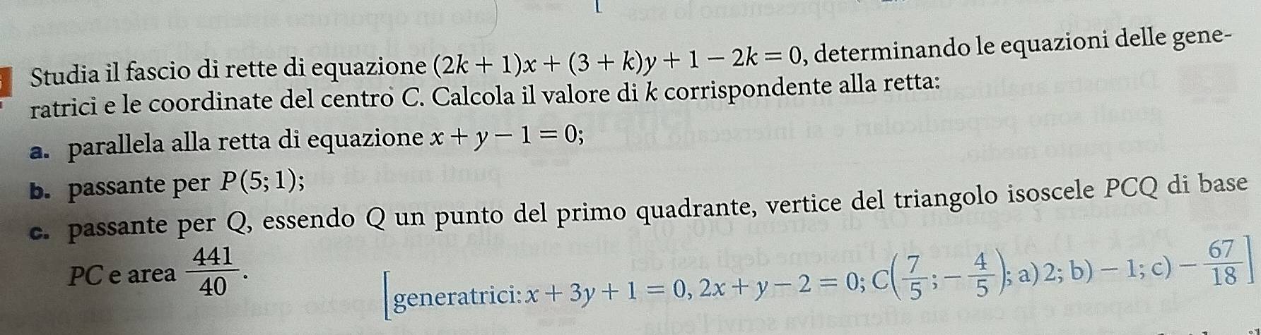 Studia il fascio di rette di equazione (2k+1)x+(3+k)y+1-2k=0 , determinando le equazioni delle gene- 
ratrici e le coordinate del centro C. Calcola il valore di k corrispondente alla retta: 
a. parallela alla retta di equazione x+y-1=0; 
b. passante per P(5;1)
c. passante per Q, essendo Q un punto del primo quadrante, vertice del triangolo isoscele PCQ di base 
PC e area  441/40 . 
generatrici: x+3y+1=0, 2x+y-2=0; C( 7/5 ;- 4/5 ); a)2;b)-1;c)- 67/18 ]