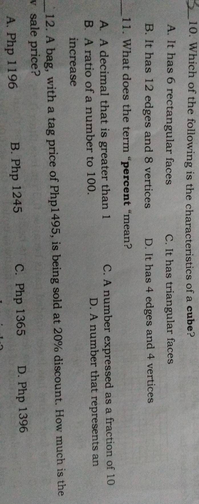 Which of the following is the characteristics of a cube?
A. It has 6 rectangular faces C. It has triangular faces
B. It has 12 edges and 8 vertices D. It has 4 edges and 4 vertices
_11. What does the term “percent “mean?
A. A decimal that is greater than 1 C. A number expressed as a fraction of 10
B. A ratio of a number to 100. D. A number that represents an
increase
_12. A bag, with a tag price of Php1495, is being sold at 20% discount. How much is the
V sale price?
A. Php 1196 B. Php 1245
C. Php 1365 D. Php 1396