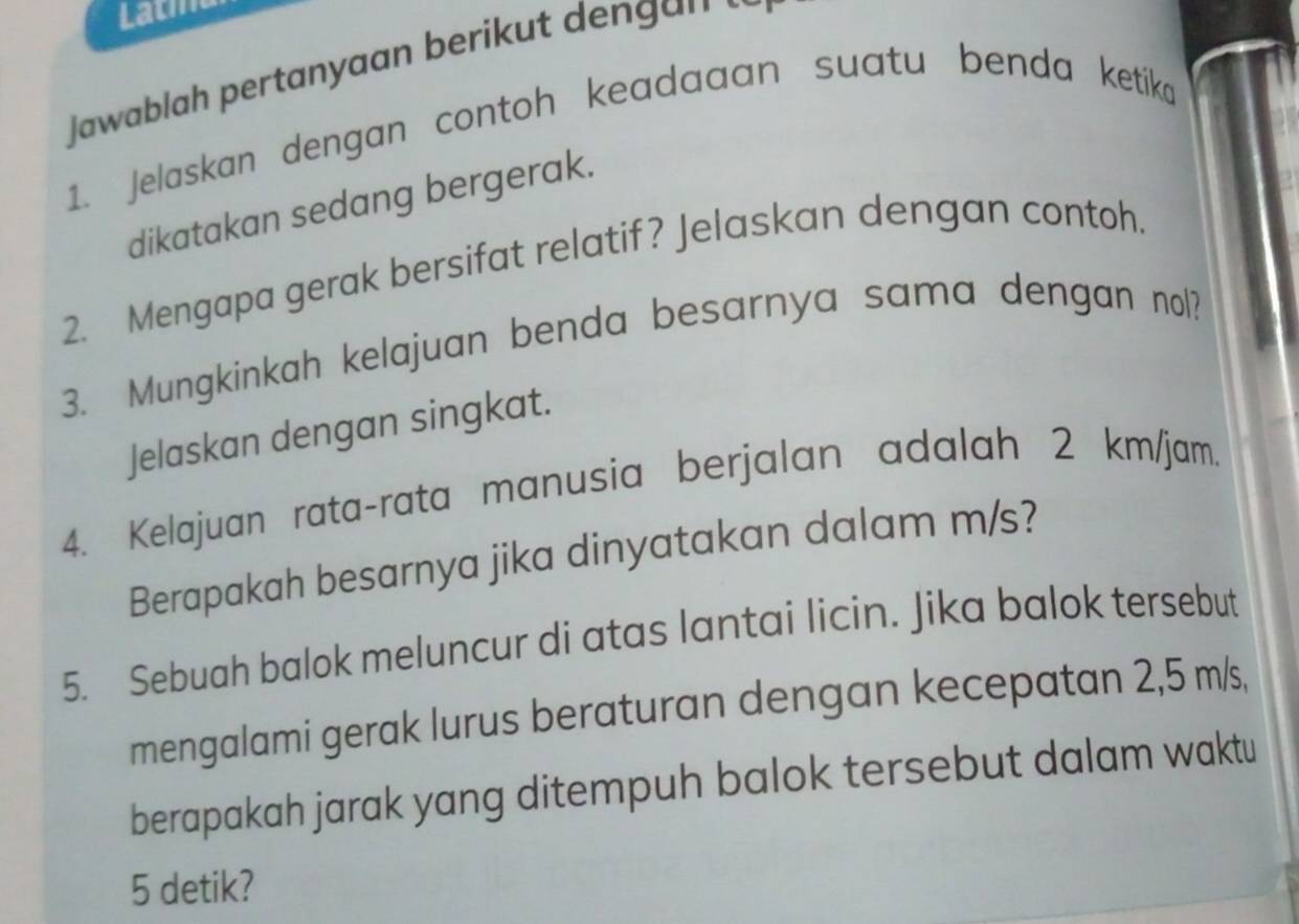 Lath 
Jawablah pertanyaan berikut den g a n. 
1. Jelaskan dengan contoh keadaaan suatu benda ketíka 
dikatakan sedang bergerak. 
2. Mengapa gerak bersifat relatif? Jelaskan dengan contoh. 
3. Mungkinkah kelajuan benda besarnya sama dengan nol? 
Jelaskan dengan singkat. 
4. Kelajuan rata-rata manusia berjalan adalah 2 km/jam. 
Berapakah besarnya jika dinyatakan dalam m/s? 
5. Sebuah balok meluncur di atas lantai licin. Jika balok tersebut 
mengalami gerak lurus beraturan dengan kecepatan 2,5 m/s, 
berapakah jarak yang ditempuh balok tersebut dalam waktu
5 detik?