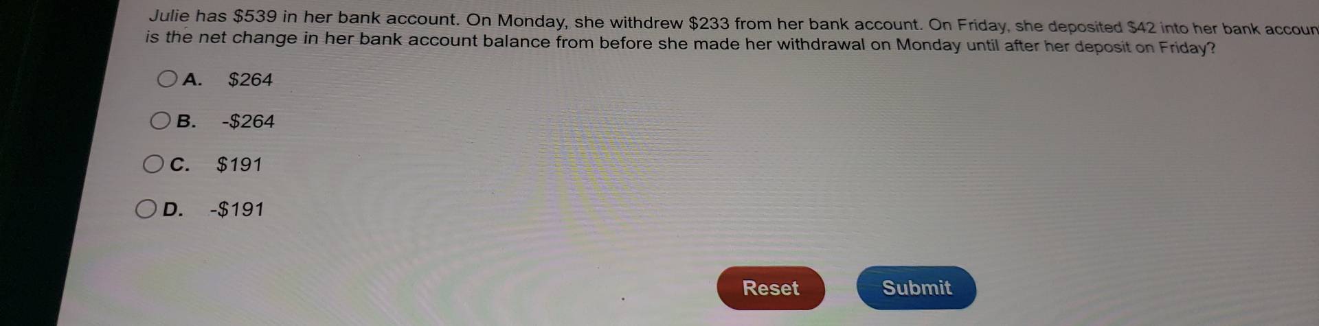 Julie has $539 in her bank account. On Monday, she withdrew $233 from her bank account. On Friday, she deposited $42 into her bank accoun
is the net change in her bank account balance from before she made her withdrawal on Monday until after her deposit on Friday?
A. $264
B. -$264
C. $191
D. -$191
Reset Submit