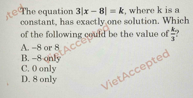 The equation 3|x-8|=k , where k is a
constant, has exactly one solution. Which
of the following could be the value of  k/3 
A. -8 or 8
B. −8 only
C. 0 only
D. 8 only
VietAccepted