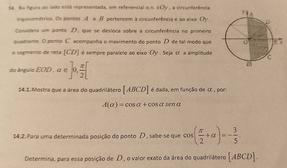 Na figura ao lado está representada, em referencial o.n. xOy , a circunferência 
trigonométrica. Os pontos A e B pertencem à circunferência e ao eixo Oy . 
Considera um ponto D, que se desloca sobre a circunferência no primeiro 
quadrante. O ponto C acompanha o movimento do ponto D de tal modo que 
o segmento de reta [ CD ] é sempre paralelo ao eixo Oy . Seja α a amplitude 
do ângulo EOD, alpha ∈ ]0, π /2 [. 
14.1.Mostra que a área do quadrilátero [ ABCD ] é dada, em função de α , por:
A(alpha )=cos alpha +cos alpha sen alpha
14.2. Para uma determinada posição do ponto D , sabe-se que cos ( π /2 +alpha )=- 3/5 . 
Determina, para essa posição de D , o valor exato da área do quadrilátero [ABCD].