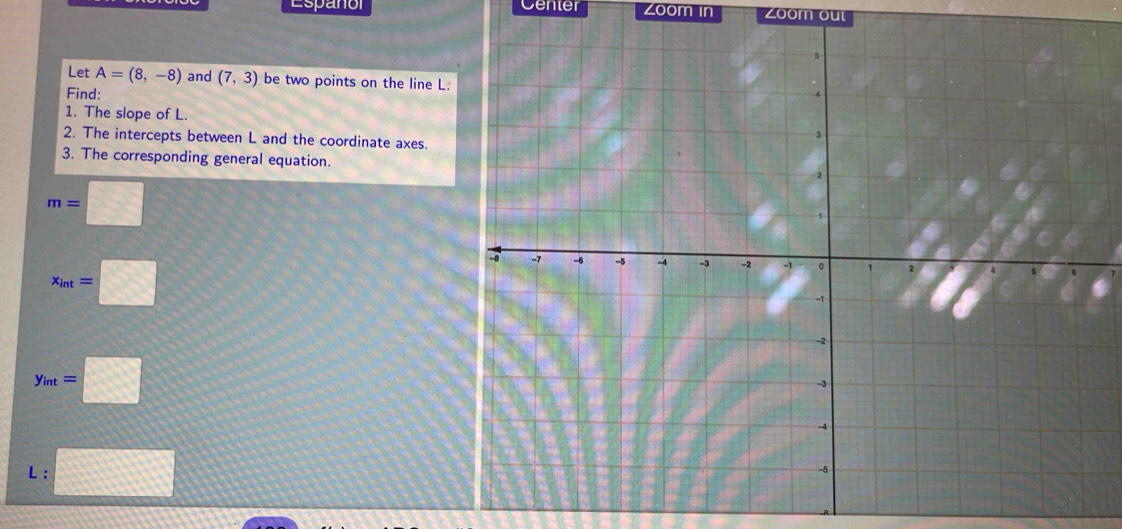 Espanol Center Zoom in Zoom out 
Let A=(8,-8) and (7,3) be two points on the line L. 
Find: 
1. The slope of L. 
2. The intercepts between L and the coordinate axes. 
3. The corresponding general equation.
m=□
x_int=□
y_int=□
L : □