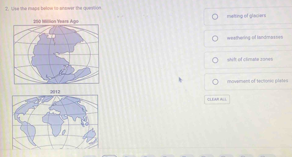 Use the maps below to answer the question.
melting of glaciers
weathering of landmasses
shift of climate zones
movement of tectonic plates
CLEAR ALL