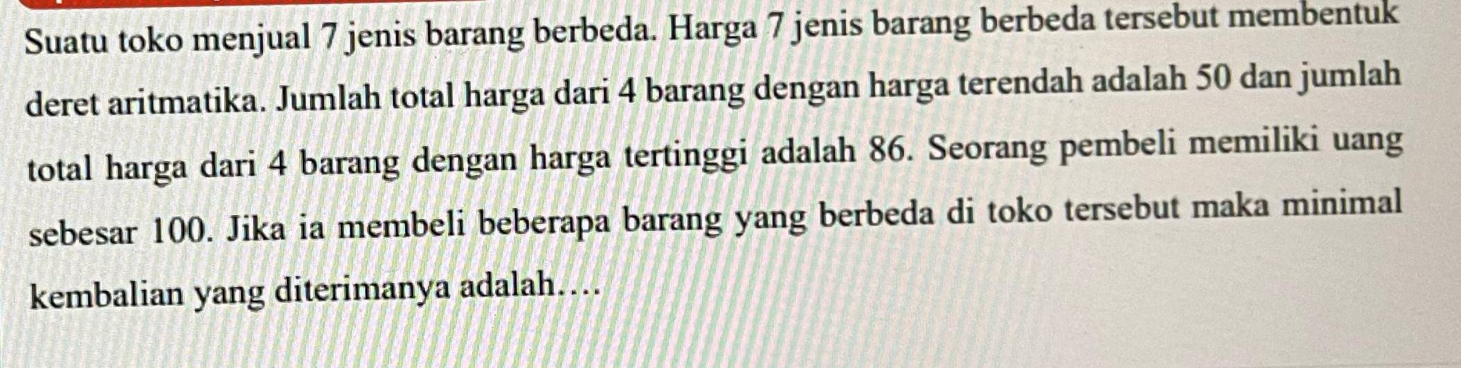 Suatu toko menjual 7 jenis barang berbeda. Harga 7 jenis barang berbeda tersebut membentuk 
deret aritmatika. Jumlah total harga dari 4 barang dengan harga terendah adalah 50 dan jumlah 
total harga dari 4 barang dengan harga tertinggi adalah 86. Seorang pembeli memiliki uang 
sebesar 100. Jika ia membeli beberapa barang yang berbeda di toko tersebut maka minimal 
kembalian yang diterimanya adalah....