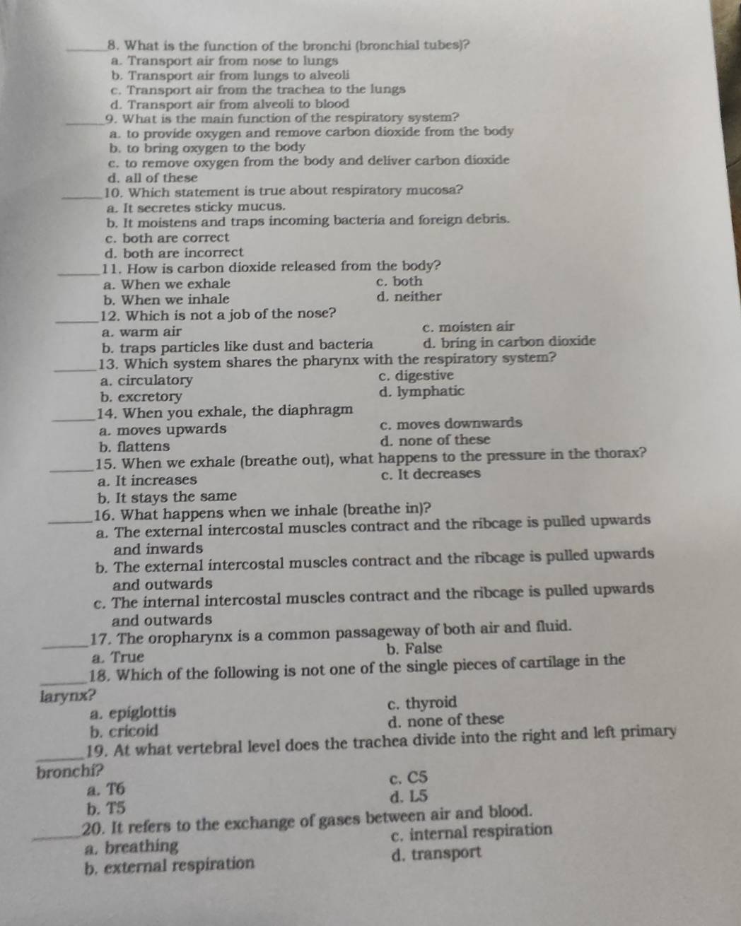 What is the function of the bronchi (bronchial tubes)?
a. Transport air from nose to lungs
b. Transport air from lungs to alveoli
c. Transport air from the trachea to the lungs
d. Transport air from alveoli to blood
_9. What is the main function of the respiratory system?
a. to provide oxygen and remove carbon dioxide from the body
b. to bring oxygen to the body
c. to remove oxygen from the body and deliver carbon dioxide
d. all of these
_10. Which statement is true about respiratory mucosa?
a. It secretes sticky mucus.
b. It moistens and traps incoming bacteria and foreign debris.
c. both are correct
d. both are incorrect
_11. How is carbon dioxide released from the body?
a. When we exhale c. both
b. When we inhale d. neither
_
12. Which is not a job of the nose?
a. warm air c. moisten air
b. traps particles like dust and bacteria d. bring in carbon dioxide
_13. Which system shares the pharynx with the respiratory system?
a. circulatory c. digestive
b. excretory d. lymphatic
_14. When you exhale, the diaphragm
a. moves upwards c. moves downwards
b. flattens d. none of these
_
15. When we exhale (breathe out), what happens to the pressure in the thorax?
a. It increases c. It decreases
b. It stays the same
_16. What happens when we inhale (breathe in)?
a. The external intercostal muscles contract and the ribcage is pulled upwards
and inwards
b. The external intercostal muscles contract and the ribcage is pulled upwards
and outwards
c. The internal intercostal muscles contract and the ribcage is pulled upwards
and outwards
_
17. The oropharynx is a common passageway of both air and fluid.
a. True b. False
_
18. Which of the following is not one of the single pieces of cartilage in the
larynx?
a. epiglottis c. thyroid
b. cricoid d. none of these
_19. At what vertebral level does the trachea divide into the right and left primary
bronchi?
c. C5
a. T6
b. T5 d. L5
_20. It refers to the exchange of gases between air and blood.
a. breathing c. internal respiration
b. external respiration d. transport
