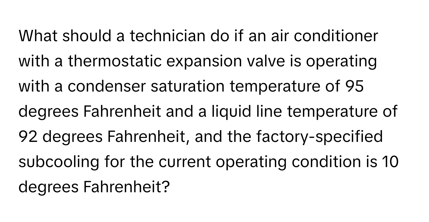 What should a technician do if an air conditioner with a thermostatic expansion valve is operating with a condenser saturation temperature of 95 degrees Fahrenheit and a liquid line temperature of 92 degrees Fahrenheit, and the factory-specified subcooling for the current operating condition is 10 degrees Fahrenheit?