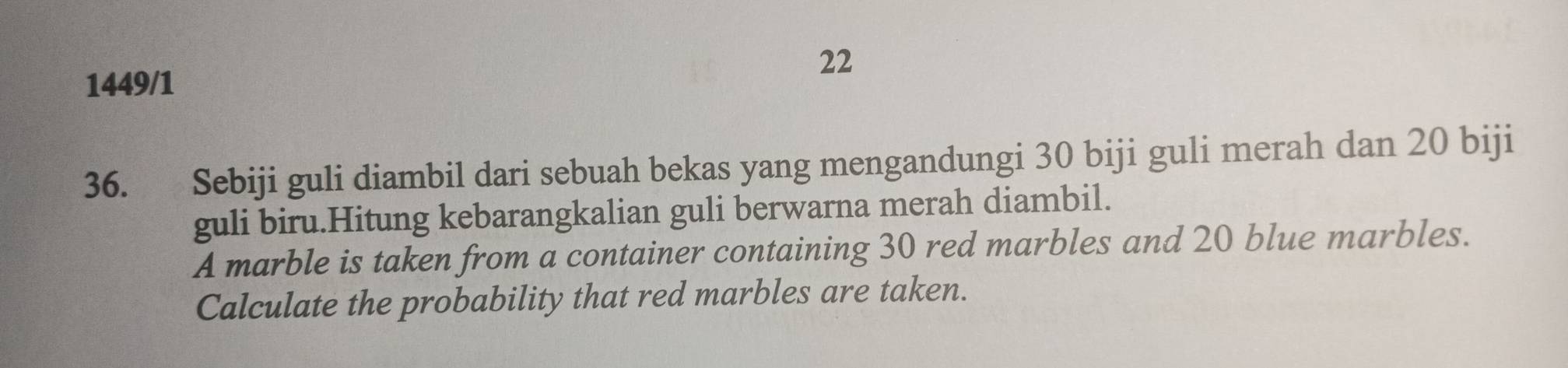 1449/1 
22 
36. Sebiji guli diambil dari sebuah bekas yang mengandungi 30 biji guli merah dan 20 biji 
guli biru.Hitung kebarangkalian guli berwarna merah diambil. 
A marble is taken from a container containing 30 red marbles and 20 blue marbles. 
Calculate the probability that red marbles are taken.