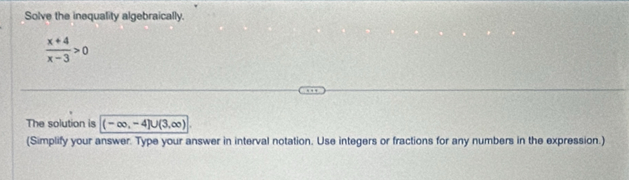 Solve the inequality algebraically.
 (x+4)/x-3 >0
The solution is (-∈fty ,-4]∪ (3,∈fty )
(Simplify your answer. Type your answer in interval notation. Use integers or fractions for any numbers in the expression.)