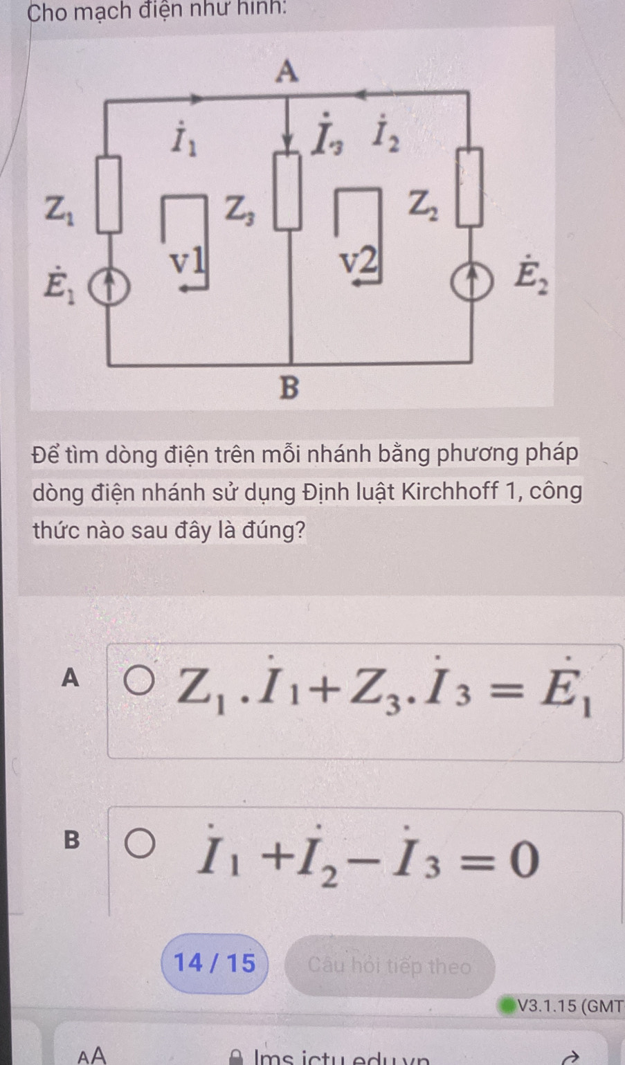 Cho mạch điện như hình:
Để tìm dòng điện trên mỗi nhánh bằng phương pháp
dòng điện nhánh sử dụng Định luật Kirchhoff 1, công
thức nào sau đây là đúng?
A
Z_1.I_1+Z_3.I_3=E_1
B
I_1+I_2-I_3=0
14 / 15 Câu hỏi tiếp theo
V3.1.15 (GMT
AA