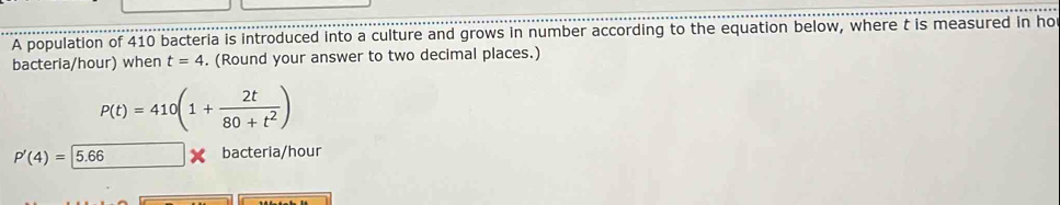 A population of 410 bacteria is introduced into a culture and grows in number according to the equation below, where t is measured in ho 
bacteria/hour) when t=4. (Round your answer to two decimal places.)
P(t)=410(1+ 2t/80+t^2 )
P'(4)= 5.66 bacteria/hour