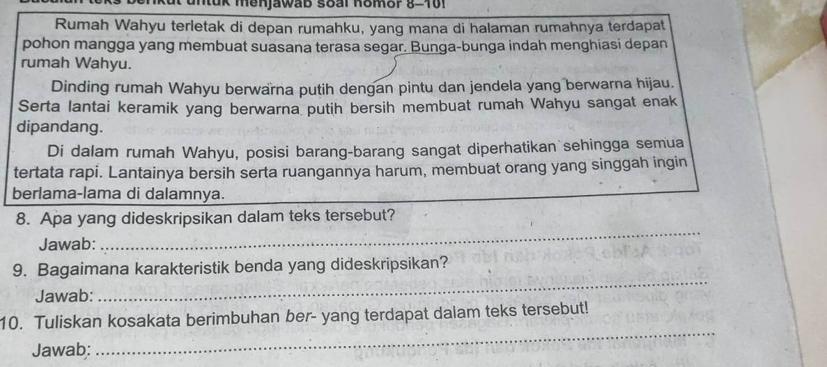 un tuk menjawab soal Komor 8-101 
Rumah Wahyu terletak di depan rumahku, yang mana di halaman rumahnya terdapat 
pohon mangga yang membuat suasana terasa segar. Bunga-bunga indah menghiasi depan 
rumah Wahyu. 
Dinding rumah Wahyu berwarna putih dengan pintu dan jendela yang berwarna hijau. 
Serta lantai keramik yang berwarna putih bersih membuat rumah Wahyu sangat enak 
dipandang. 
Di dalam rumah Wahyu, posisi barang-barang sangat diperhatikan sehingga semua 
tertata rapi. Lantainya bersih serta ruangannya harum, membuat orang yang singgah ingin 
berlama-lama di dalamnya. 
8. Apa yang dideskripsikan dalam teks tersebut? 
Jawab:_ 
_ 
9. Bagaimana karakteristik benda yang dideskripsikan? 
Jawab: 
_ 
_ 
10. Tuliskan kosakata berimbuhan ber- yang terdapat dalam teks tersebut! 
Jawab: