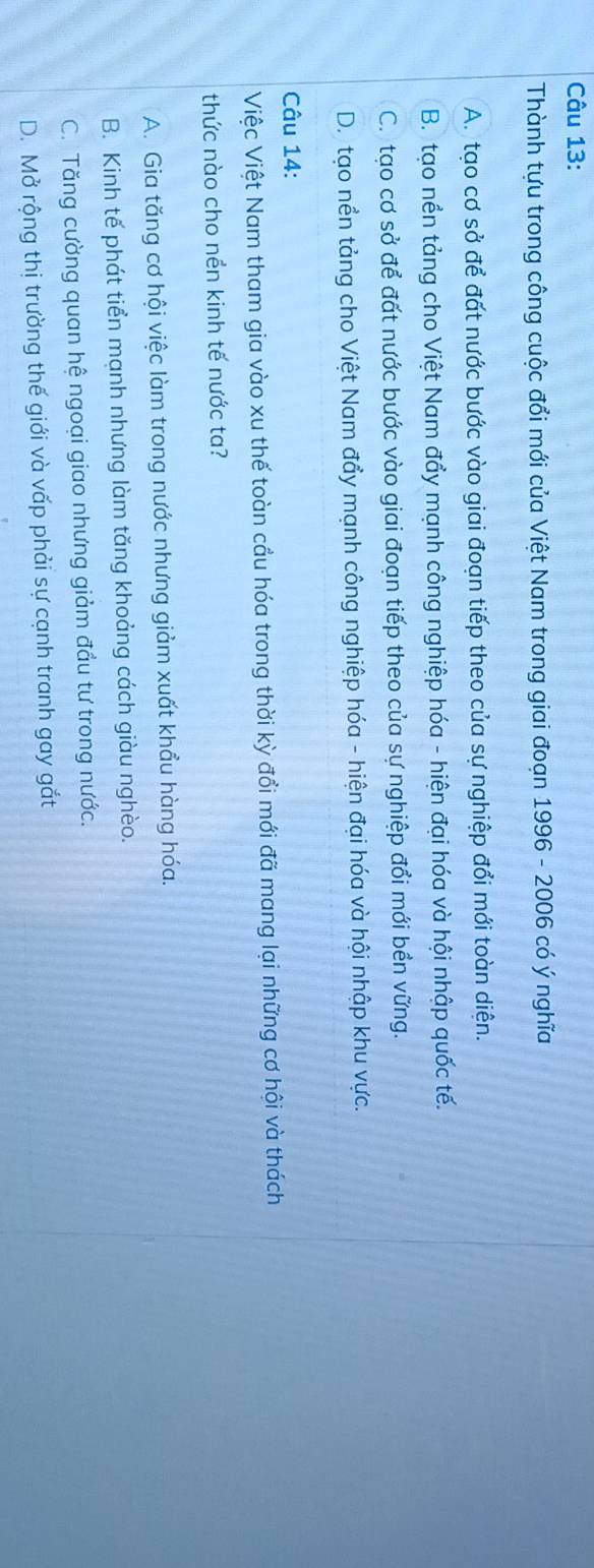 Thành tựu trong công cuộc đổi mới của Việt Nam trong giai đoạn 1996 - 2006 có ý nghĩa
A. tạo cơ sở để đất nước bước vào giai đoạn tiếp theo của sự nghiệp đổi mới toàn diện.
B. tạo nền tảng cho Việt Nam đẩy mạnh công nghiệp hóa - hiện đại hóa và hội nhập quốc tế.
C. tạo cơ sở để đất nước bước vào giai đoạn tiếp theo của sự nghiệp đổi mới bền vững.
D. tạo nền tảng cho Việt Nam đẩy mạnh công nghiệp hóa - hiện đại hóa và hội nhập khu vực.
Câu 14:
Việc Việt Nam tham gia vào xu thế toàn cầu hóa trong thời kỳ đổi mới đã mang lại những cơ hội và thách
thức nào cho nền kinh tế nước ta?
A. Gia tăng cơ hội việc làm trong nước nhưng giảm xuất khẩu hàng hóa.
B. Kinh tế phát tiển mạnh nhưng làm tăng khoảng cách giàu nghèo.
C. Tăng cường quan hệ ngoại giao nhưng giảm đầu tư trong nước.
D. Mở rộng thị trường thế giới và vấp phải sự cạnh tranh gay gắt