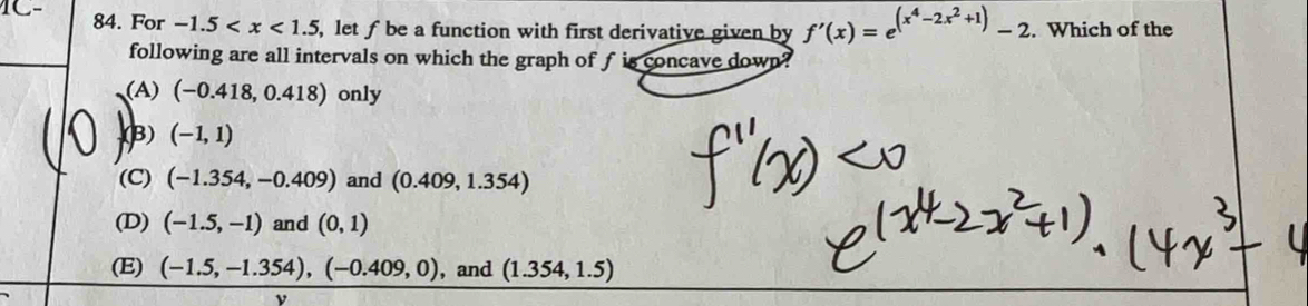 For -1.5 , let f be a function with first derivative given by f'(x)=e^((x^4)-2x^2+1)-2. Which of the
following are all intervals on which the graph of f is concave down?
(A) (-0.418,0.418) only
(B) (-1,1)
(C) (-1.354,-0.409) and (0.409,1.354)
(D) (-1.5,-1) and (0,1)
(E) (-1.5,-1.354), (-0.409,0) , and (1.354,1.5)
ν