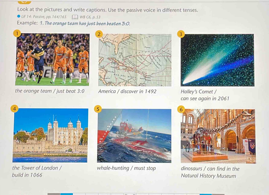 Look at the pictures and write captions. Use the passive voice in different tenses. 
LiF 14: Passive, pp. 164/165 WB C6, p. 53 
Example: 1. The orange team has just been beaten 3:0. 
the orange team / just beat 3:0 America / discover in 1492 Halley’s Comet / 
can see again in 2061
the Tower of London / whale-hunting / must stop dinosaurs / can find in the 
build in 1066 Natural History Museum