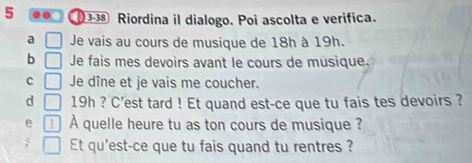 5 3-38 Riordina il dialogo. Poi ascolta e verifica.
a Je vais au cours de musique de 18h à 19h.
b Je fais mes devoirs avant le cours de musique.
C Je dîne et je vais me coucher.
d 19h ? C'est tard ! Et quand est-ce que tu fais tes devoirs ?
e 1 À quelle heure tu as ton cours de musique ?
` Et qu'est-ce que tu fais quand tu rentres ?