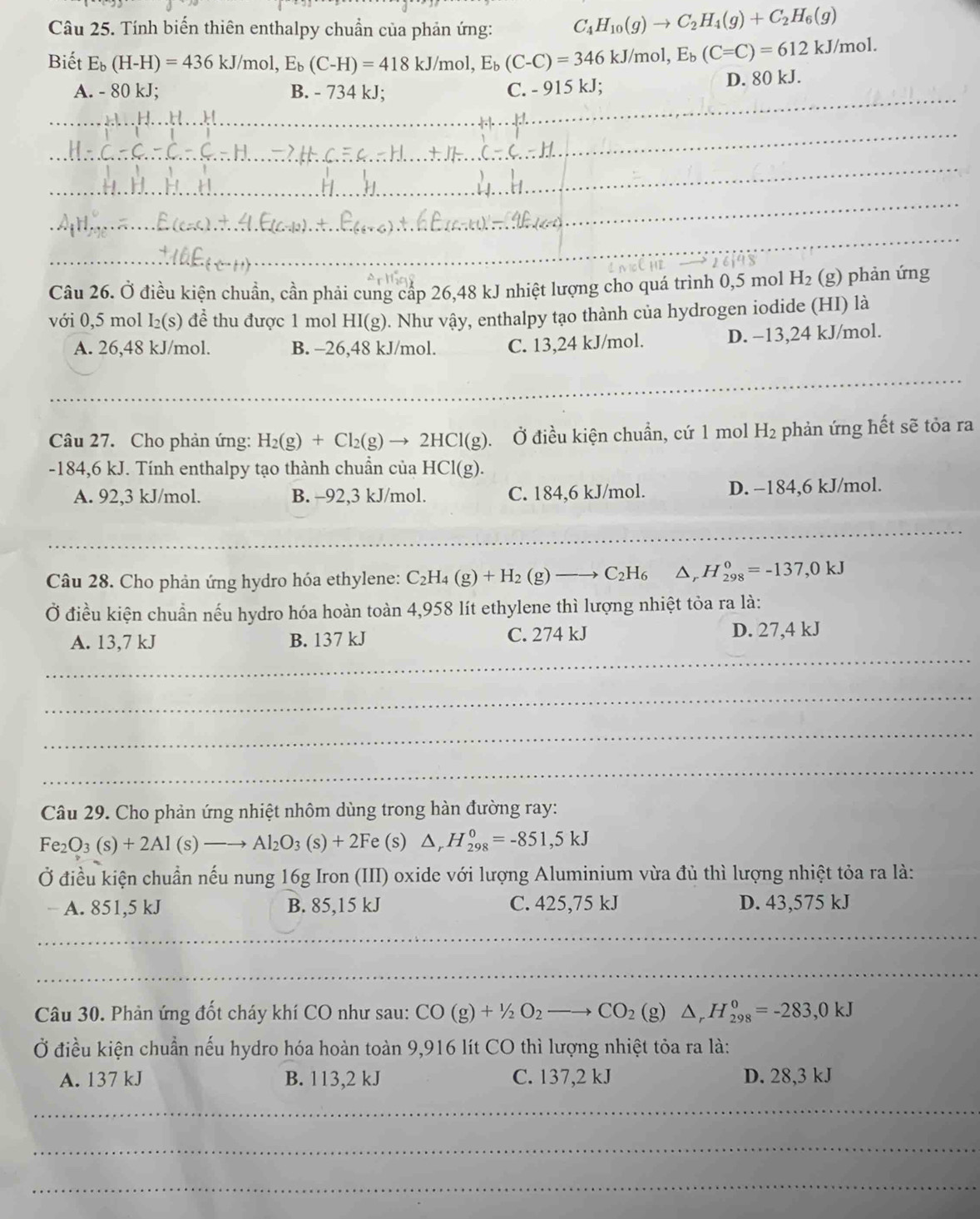 Tính biến thiên enthalpy chuẩn của phản ứng: C_4H_10(g)to C_2H_4(g)+C_2H_6(g)
Biết E_b(H-H)=436kJ/mol,E_b(C-H)=418kJ/mol,E_b(C-C)=346kJ/mol,E_b(C=C)=612kJ/mol. D. 80 kJ.
_
A. - 80 kJ; B. - 734 kJ; C. - 915 kJ;
_
_
_
_
_
_
26j98
Câu 26. Ở điều kiện chuẩn, cần phải cung cấp 26,48 kJ nhiệt lượng cho quá trình 0,5 mol H_2 (g) phản ứng
với 0,5 mol I_2(s) để thu được 1 mol HI(g). Như vậy, enthalpy tạo thành của hydrogen iodide (HI) là
A. 26,48 kJ/mol. B. -26,48 kJ/mol. C. 13,24 kJ/mol. D. −13,24 kJ/mol.
_
_
Câu 27. Cho phản ứng: H_2(g)+Cl_2(g)to 2HCl(g) (g). Ở điều kiện chuẩn, cứ 1 mol H_2 phản ứng hết sẽ tỏa ra
-184,6 kJ. Tính enthalpy tạo thành chuẩn của HCl(g).
A. 92,3 kJ/mol. B. -92,3 kJ/mol. C. 184,6 kJ/mol. D. −184,6 kJ/mol.
_
_
_
Câu 28. Cho phản ứng hydro hóa ethylene: C_2H_4(g)+H_2(g)to C_2H_6 △ _rH_(298)^0=-137,0kJ
Ở điều kiện chuẩn nếu hydro hóa hoàn toàn 4,958 lít ethylene thì lượng nhiệt tỏa ra là:
_
A. 13,7 kJ B. 137 kJ C. 274 kJ D. 27,4 kJ
_
_
_
Câu 29. Cho phản ứng nhiệt nhôm dùng trong hàn đường ray:
Fe_2O_3(s)+2Al(s)to Al_2O_3(s)+2F e (s) △ _rH_(298)^0=-851,5kJ
Ở điều kiện chuẩn nếu nung 16g Iron (III) oxide với lượng Aluminium vừa đủ thì lượng nhiệt tỏa ra là:
A. 851,5 kJ B. 85,15 kJ C. 425,75 kJ D. 43,575 kJ
_
_
_
_
_
Câu 30. Phản ứng đốt cháy khí CO như sau: CO(g)+1/2O_2 to CO_2 (g) △ _rH_(298)^0=-283,0kJ
Ở điều kiện chuẩn nếu hydro hóa hoàn toàn 9,916 lít CO thì lượng nhiệt tỏa ra là:
A. 137 kJ B. 113,2 kJ C. 137,2 kJ D. 28,3 kJ
_
_
_