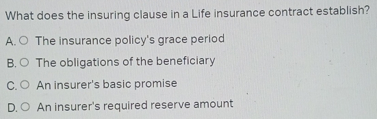 What does the insuring clause in a Life insurance contract establish?
A. The insurance policy's grace period
B. The obligations of the beneficiary
C. An insurer's basic promise
D. An insurer's required reserve amount