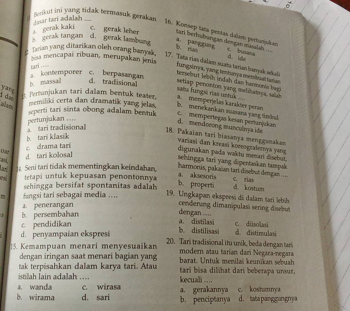 Berikut ini yang tidak termasuk gerakan
dasar tari adalah ....
a. gerak kaki c. gerak leher
16. Konsep tata pentas dalam pertunjukan
tari berhubungan dengan masalah ....
b. gerak tangan d. gerak lambung a. panggung
c. busana
b. rias d. ide
bisa mencapai ribuan, merupakan jenis
12. Tarian yang ditarikan oleh orang banyak, 17. Tata rias dalam suatu tarian banyak sekali
tari ...
fungsinya, yang tentunya membuat tarian
a. kontemporer c. berpasangan
tersebut lebih indah dan harmonis bagi
b. massal d. tradisional
setiap penonton yang melihatnya, salah
yang
satu fungsi rias untuk ....
dan 13. Pertunjukan tari dalam bentuk teater, a. memperjelas karakter peran
alam
memiliki certa dan dramatik yang jelas, b. menekankan suasana yang timbul
seperti tari sinta obong adalam bentuk c. mempertegas kesan pertunjukan
pertunjukan ….
d. mendorong munculnya ide
a. tari tradisional
18. Pakaian tari biasanya menggunakan
b. tari klasik
variasi dan kreasi koreografernya yang
c. drama tari
oar
digunakan pada waktu menari disebut,
d. tari kolosal
asi,
sehingga tari yang dipentaskan tampak
ari 14. Seni tari tidak mementingkan keindahan,
harmonis, pakaian tari disebut dengan ....
esi tetapi untuk kepuasan penontonnya
a. aksesoris c. rias
sehingga bersifat spontanitas adalah
b. properti d. kostum
m fungsi tari sebagai media ....
19. Ungkapan ekspresi di dalam tari lebih
a. penerangan
cenderung dimanipulasi sering disebut
s b. persembahan dengan ....
a. distilasi
c. pendidikan c. diisolasi
d. penyampaian ekspresi
b. distilisasi d. distimulasi
20. Tari tradisional itu unik, beda dengan tari
15. Kemampuan menari menyesuaikan modern atau tarian dari Negara-negara
dengan iringan saat menari bagian yang barat. Untuk menilai keunikan sebuah
tak terpisahkan dalam karya tari. Atau tari bisa dilihat dari beberapa unsur,
istilah lain adalah … kecuali ….
a. wanda c. wirasa c. kostumnya
a. gerakannya
b. wirama d. sari d. tata panggungnya
b. penciptanya