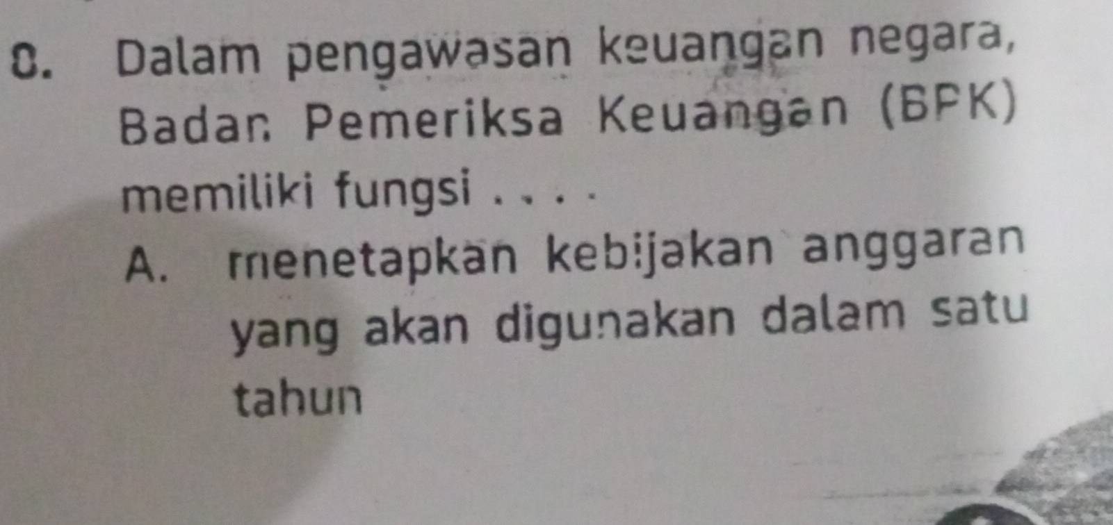 Dalam pengawasan keuangan negara, 
Badan Pemeriksa Keuangan (BPK) 
memiliki fungsi . . . . 
A. menetapkän kebijakan anggaran 
yang akan digunakan dalam satu 
tahun