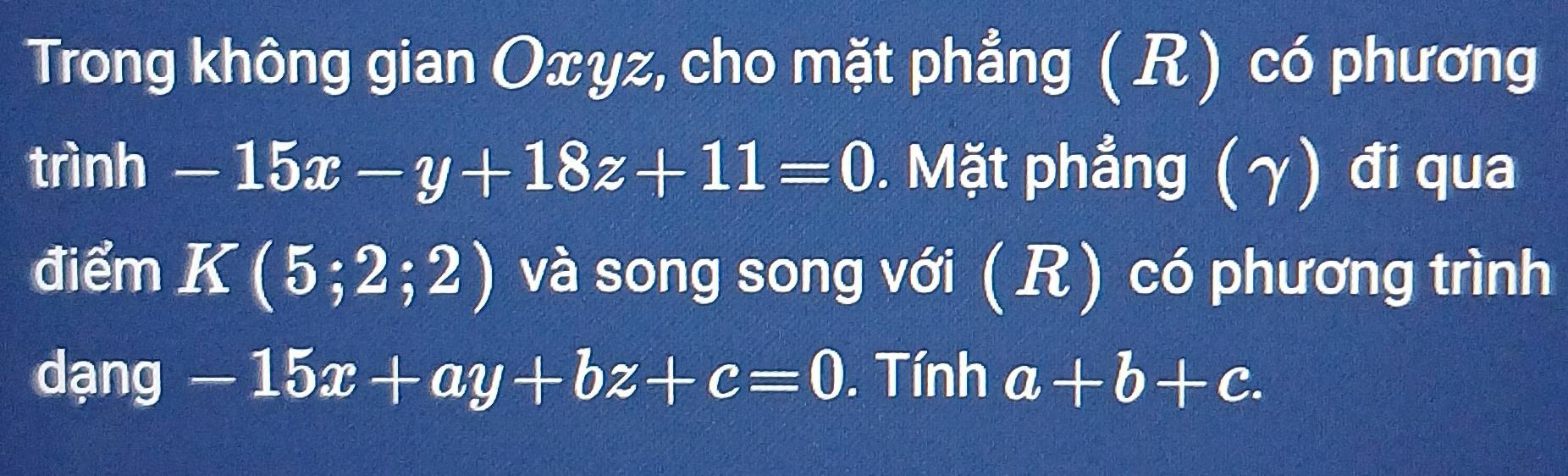 Trong không gian Oxyz, cho mặt phẳng (R) có phương 
trình -15x-y+18z+11=0. Mặt phẳng (γ) đi qua 
điểm K(5;2;2) và song song với ( R) có phương trình 
dạng -15x+ay+bz+c=0. Tính a+b+c.