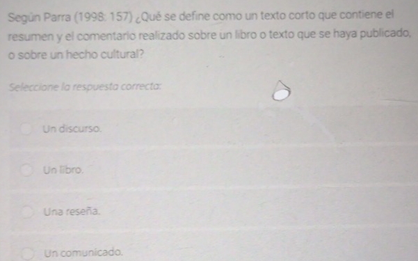 Según Parra (1998: 157) ¿Qué se define como un texto corto que contiene el
resumen y el comentario realizado sobre un libro o texto que se haya publicado,
o sobre un hecho cultural?
Seleccione la respuesta correcta:
Un discurso.
Un libro.
Una reseña.
Un comunicado.