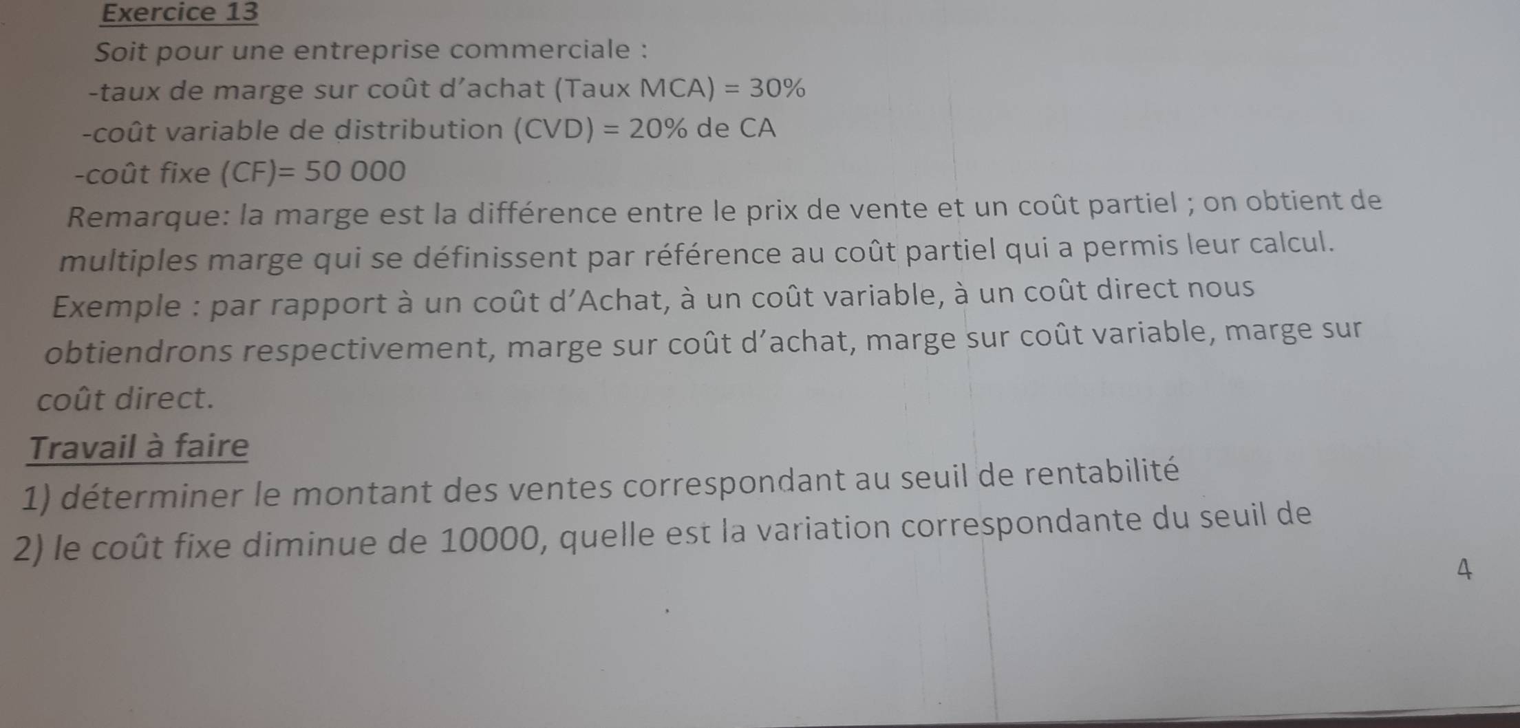 Soit pour une entreprise commerciale : 
-taux de marge sur coût d'achat (Taux MCA)=30%
-coût variable de distribution (CVD)=20% ( de CA
-coût fixe (CF)=50000
Remarque: la marge est la différence entre le prix de vente et un coût partiel ; on obtient de 
multiples marge qui se définissent par référence au coût partiel qui a permis leur calcul. 
Exemple : par rapport à un coût d'Achat, à un coût variable, à un coût direct nous 
obtiendrons respectivement, marge sur coût d’achat, marge sur coût variable, marge sur 
coût direct. 
Travail à faire 
1) déterminer le montant des ventes correspondant au seuil de rentabilité 
2) le coût fixe diminue de 10000, quelle est la variation correspondante du seuil de 
4