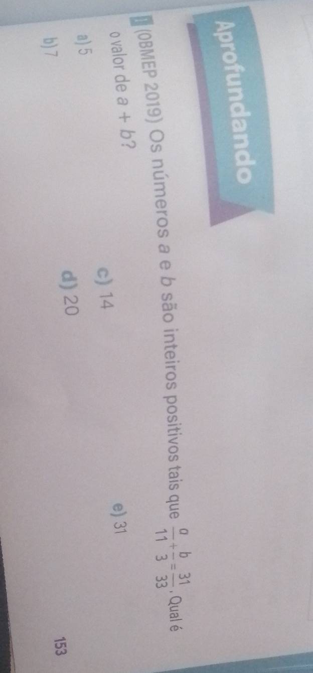 Aprofundando
7 (OBMEP 2019) Os números a e b são inteiros positivos tais que  a/11 + b/3 = 31/33  , Qual é
o valor de a+b ?
e) 31
c) 14
a) 5
d) 20
b) 7
153