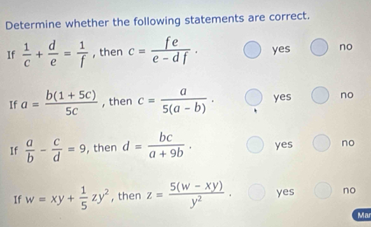 Determine whether the following statements are correct.
If  1/c + d/e = 1/f  , then c= fe/e-df . yes no
If a= (b(1+5c))/5c  , then c= a/5(a-b) . yes no
If  a/b - c/d =9 , then d= bc/a+9b . yes no
If w=xy+ 1/5 zy^2 , then z= (5(w-xy))/y^2 . yes no
Mar