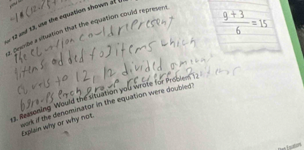 oul
 (9+3)/6 =15
for 12 and 1 h quat on s o a 
2. Describe a situation that the equation could represen 
3. Reasoning Would the situation you wrote for Problem 12
work if the denominator in the equation were doubled? 
Explain why or why not. 
Eten Equations