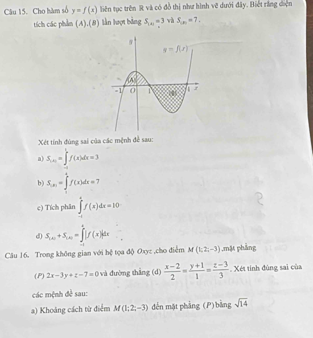 Cho hàm số y=f(x) liên tục trên R và có đồ thị như hình vẽ dưới đây. Biết rằng diện
tích các phần (A),(B) lần lượt bằng S_(A)=3 và S_(B)=7.
Xét tính đúng sai của các mệnh đề sau:
a) S_(A)=∈tlimits _(-1)^1f(x)dx=3
b) S_(8)=∈tlimits _1^(4f(x)dx=7
c) Tích phân ∈tlimits _(-1)^4f(x)dx=10
d) S_(A))+S_(A)=∈tlimits _(-1)^4|f(x)|dx
Câu 16. Trong không gian với hệ tọa độ Oxyz ,cho điểm M(1;2;-3) ,mặt phẳng
(P) 2x-3y+z-7=0 và đường thẳng (d)  (x-2)/2 = (y+1)/1 = (z-3)/3 . Xét tính đúng sai của
các mệnh đề sau:
a) Khoảng cách từ điểm M(1;2;-3) đến mặt phẳng (P)bằng sqrt(14)