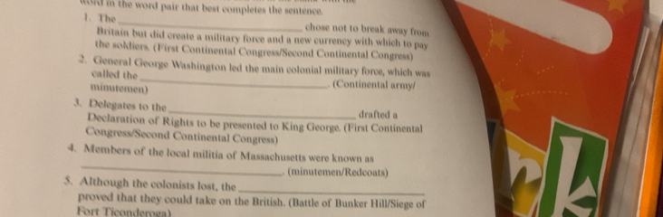 ford in the word pair that best completes the sentence. 
1. The _chose not to break away from 
Britain but did create a military force and a new currency with which to pay 
the soldiers. (First Continental Congress/Second Continental Congress) 
2. General George Washington led the main colonial military force, which was 
called the _. (Continental army/ 
minutemen) 
3. Delegates to the _drafted a 
Declaration of Rights to be presented to King George. (First Continental 
Congress/Second Continental Congress) 
_ 
4. Members of the local militia of Massachusetts were known as 
(minutemen/Redcoats) 
_ 
5. Although the colonists lost, the 
proved that they could take on the British. (Battle of Bunker Hill/Siege of