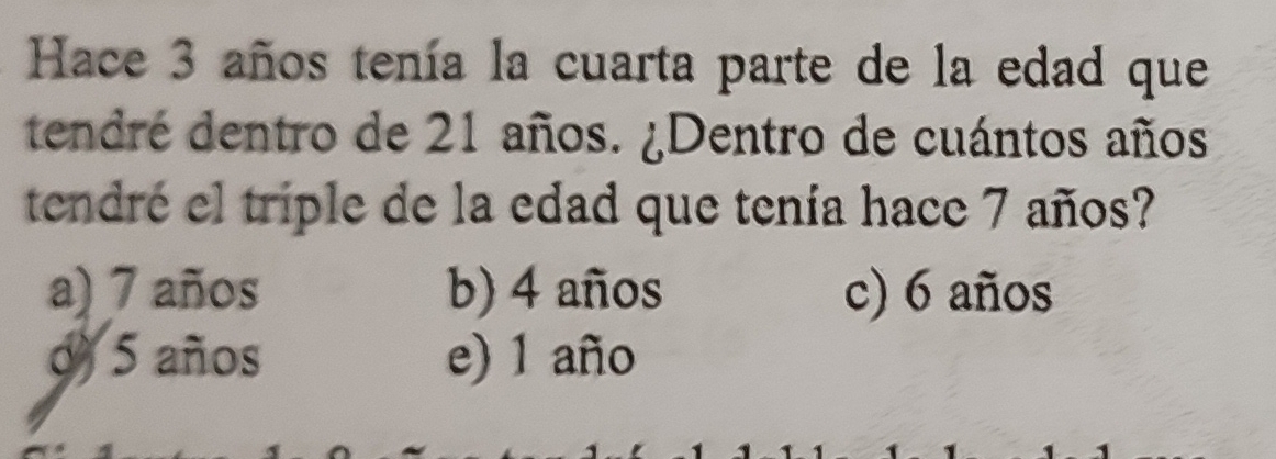 Hace 3 años tenía la cuarta parte de la edad que
tendré dentro de 21 años. ¿Dentro de cuántos años
tendré el triple de la edad que tenía hace 7 años?
a) 7 años b) 4 años c) 6 años
d) 5 años e) 1 año