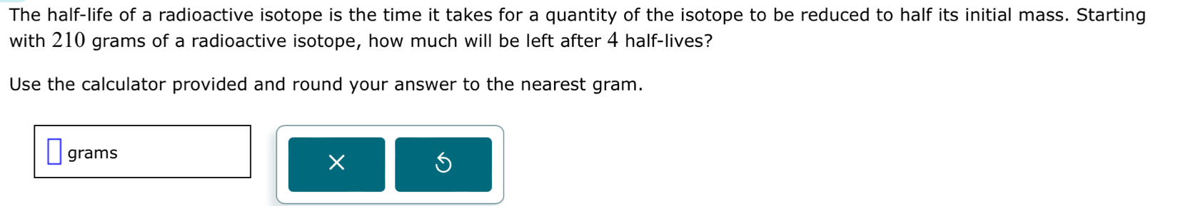 The half-life of a radioactive isotope is the time it takes for a quantity of the isotope to be reduced to half its initial mass. Starting 
with 210 grams of a radioactive isotope, how much will be left after 4 half-lives? 
Use the calculator provided and round your answer to the nearest gram.
grams
×