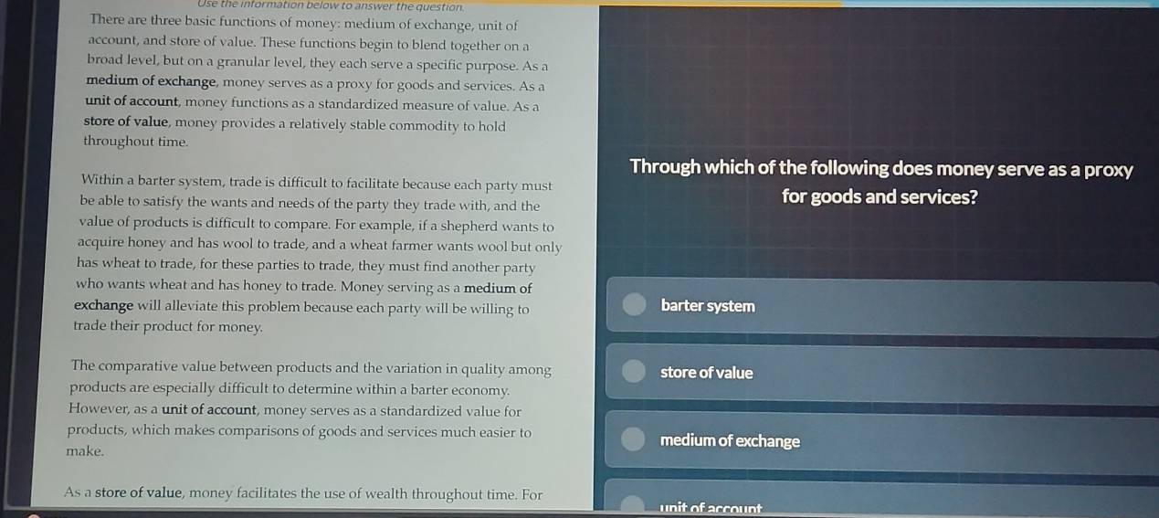 Use the information below to answer the question
There are three basic functions of money: medium of exchange, unit of
account, and store of value. These functions begin to blend together on a
broad level, but on a granular level, they each serve a specific purpose. As a
medium of exchange, money serves as a proxy for goods and services. As a
unit of account, money functions as a standardized measure of value. As a
store of value, money provides a relatively stable commodity to hold
throughout time.
Through which of the following does money serve as a proxy
Within a barter system, trade is difficult to facilitate because each party must
be able to satisfy the wants and needs of the party they trade with, and the for goods and services?
value of products is difficult to compare. For example, if a shepherd wants to
acquire honey and has wool to trade, and a wheat farmer wants wool but only
has wheat to trade, for these parties to trade, they must find another party
who wants wheat and has honey to trade. Money serving as a medium of
exchange will alleviate this problem because each party will be willing to barter system
trade their product for money.
The comparative value between products and the variation in quality among store of value
products are especially difficult to determine within a barter economy.
However, as a unit of account, money serves as a standardized value for
products, which makes comparisons of goods and services much easier to medium of exchange
make.
As a store of value, money facilitates the use of wealth throughout time. For unit of account