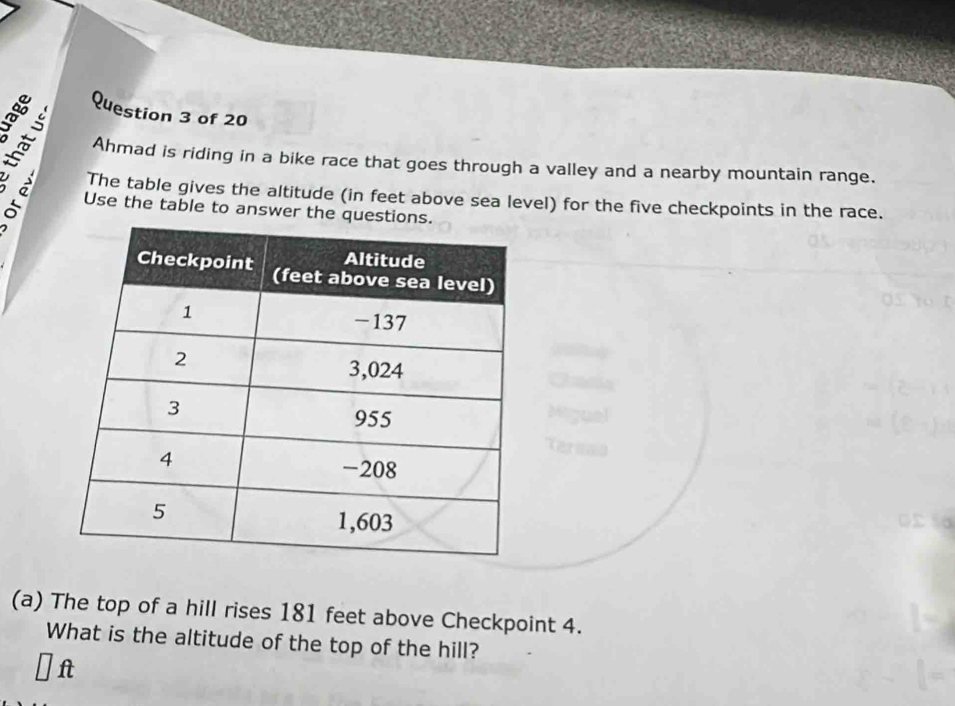 Ahmad is riding in a bike race that goes through a valley and a nearby mountain range. 
The table gives the altitude (in feet above sea level) for the five checkpoints in the race. 
ª Use the table to answer the que 
(a) The top of a hill rises 181 feet above Checkpoint 4. 
What is the altitude of the top of the hill? 
f