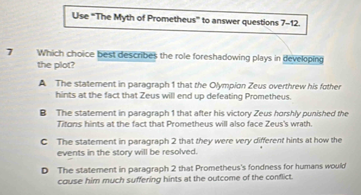 Use “The Myth of Prometheus” to answer questions 7-12.
7 Which choice best describes the role foreshadowing plays in developing
the plot?
A The statement in paragraph 1 that the Olympian Zeus overthrew his father
hints at the fact that Zeus will end up defeating Prometheus.
B The statement in paragraph 1 that after his victory Zeus horshly punished the
Titons hints at the fact that Prometheus will also face Zeus's wrath.
C The statement in paragraph 2 that they were very different hints at how the
events in the story will be resolved.
D The statement in paragraph 2 that Prometheus's fondness for humans would
cause him much suffering hints at the outcome of the conflict.