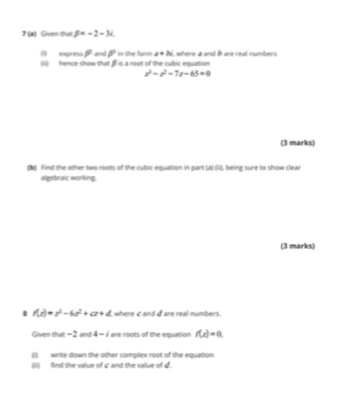 Given that beta =-2-3i. 
00 express beta^2 and P in the furm a+bi
(ii) hence show that ff is a root of the cubic equation , where a and & are real numbers
z^2-z^2-7z-65=0
(3 marks) 
(b) Find the other two roots of the cubic equation in part (a) (i), being sure to show clear 
algebraic working. 
(3 marks) 
8 f(z)=z^3-6z^2+cz+d where c and d are real numbers. 
Given that -2 and 4=i are roots of the equation f(z)=0. 
(i) write down the other complex root of the equation 
(ii) find the value of c and the value of d.