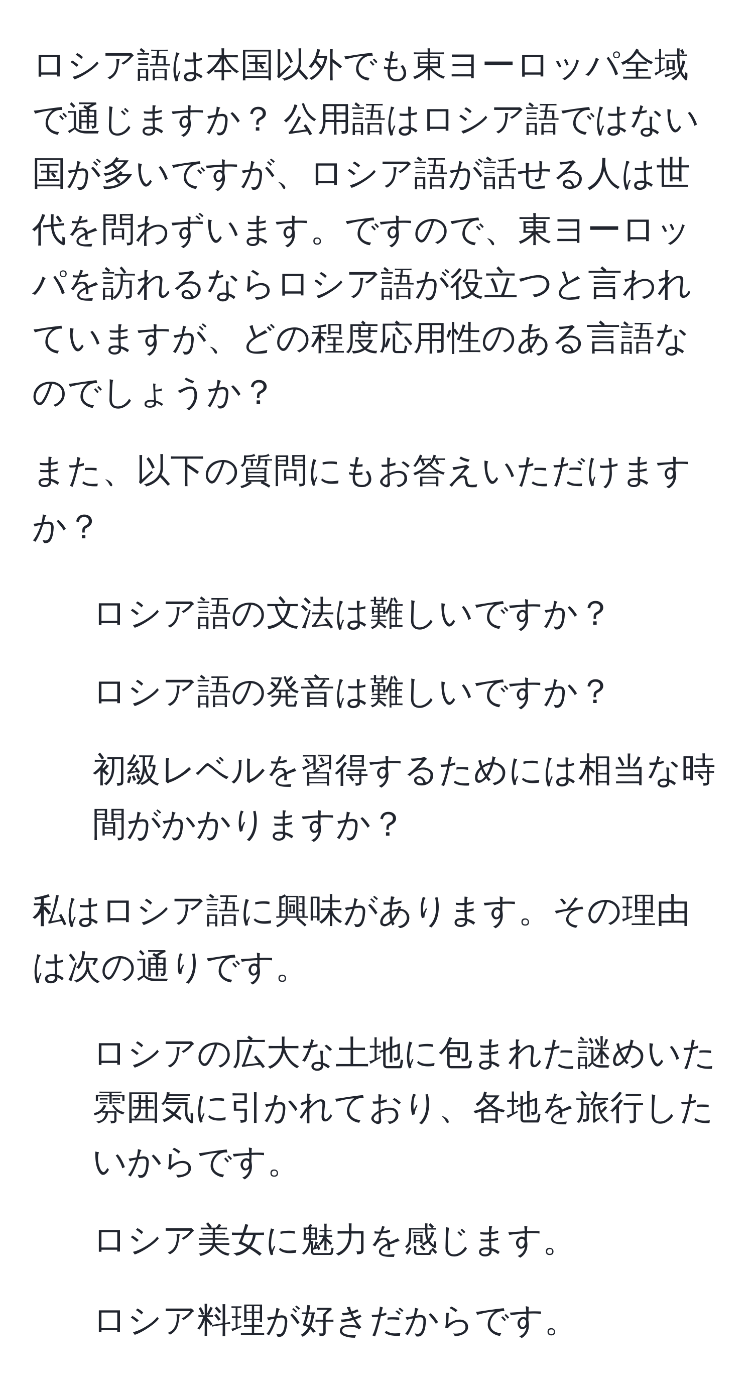 ロシア語は本国以外でも東ヨーロッパ全域で通じますか？ 公用語はロシア語ではない国が多いですが、ロシア語が話せる人は世代を問わずいます。ですので、東ヨーロッパを訪れるならロシア語が役立つと言われていますが、どの程度応用性のある言語なのでしょうか？

また、以下の質問にもお答えいただけますか？

1. ロシア語の文法は難しいですか？
2. ロシア語の発音は難しいですか？
3. 初級レベルを習得するためには相当な時間がかかりますか？

私はロシア語に興味があります。その理由は次の通りです。

1. ロシアの広大な土地に包まれた謎めいた雰囲気に引かれており、各地を旅行したいからです。
2. ロシア美女に魅力を感じます。
3. ロシア料理が好きだからです。