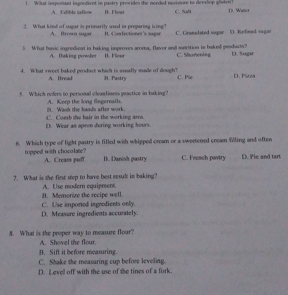 What important ingredient in pastry provides the needed moisture to develop gluten?
A. Edible tallow B. Flour C. Salt D. Water
2. What kind of sugar is primarily used in preparing icing?
A. Brown sugar B. Confectioner’s sugar C. Granulated sugar D. Refined sugar
3. What basic ingredient in baking improves aroma, flavor and nutrition in baked products?
A. Baking powder B. Flour C. Shortening D. Sugar
4. What sweet baked product which is usually made of dough?
A. Bread B. Pastry C. Pie D. Pizza
5. Which refers to personal cleanliness practice in baking?
A. Keep the long fingernails.
B. Wash the hands after work.
C. Comb the hair in the working area.
D. Wear an apron during working hours.
6. Which type of light pastry is filled with whipped cream or a sweetened cream filling and often
topped with chocolate?
A. Cream puff B. Danish pastry C. French pastry D. Pie and tart
7. What is the first step to have best result in baking?
A. Use modern equipment.
B. Memorize the recipe well.
C. Use imported ingredients only.
D. Measure ingredients accurately.
8. What is the proper way to measure flour?
A. Shovel the flour.
B. Sift it before measuring.
C. Shake the measuring cup before leveling.
D. Level off with the use of the tines of a fork.