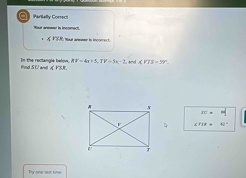 Cuestion Attempt: 1873 
Partially Correct 
Your answer is incorrect. 
XVSR: Your answer is incorrect. 
In the rectangle below, RV=4x+5, TV=5x-2 , and ∠ VTS=59°. 
Find S∪ and ∠ VSR.
SU=66
∠ VSR=62°
Try one last time