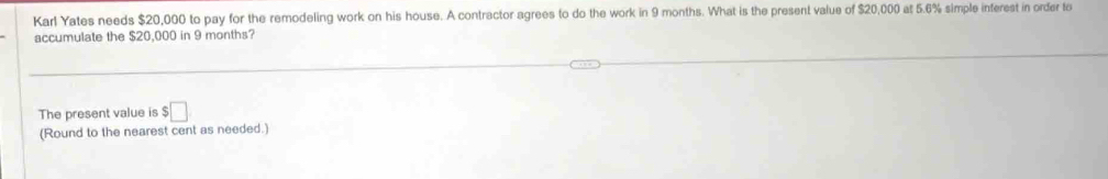 Karl Yates needs $20,000 to pay for the remodeling work on his house. A contractor agrees to do the work in 9 months. What is the present value of $20,000 at 5.6% simple inferest in order to 
accumulate the $20,000 in 9 months? 
The present value is $□
(Round to the nearest cent as needed.)