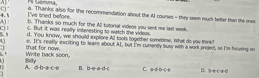 ′ Hi Gemma,
C) ´ a. Thanks also for the recommendation about the AI courses - they seem much better than the ones
4.  I've tried before.
A) a b. Thanks so much for the AI tutorial videos you sent me last week.
C) l c. But it was really interesting to watch the videos.
5. 1 d. You know, we should explore AI tools together sometime. What do you think?
A) e. It's really exciting to learn about AI, but I'm currently busy with a work project, so I'm focusing on
that for now.
5. 1 Write back soon,
Billy
A. d-b-a-c-e B. b-e-a-d-c C. a-d-b-c-e D. b-e-c-a-d