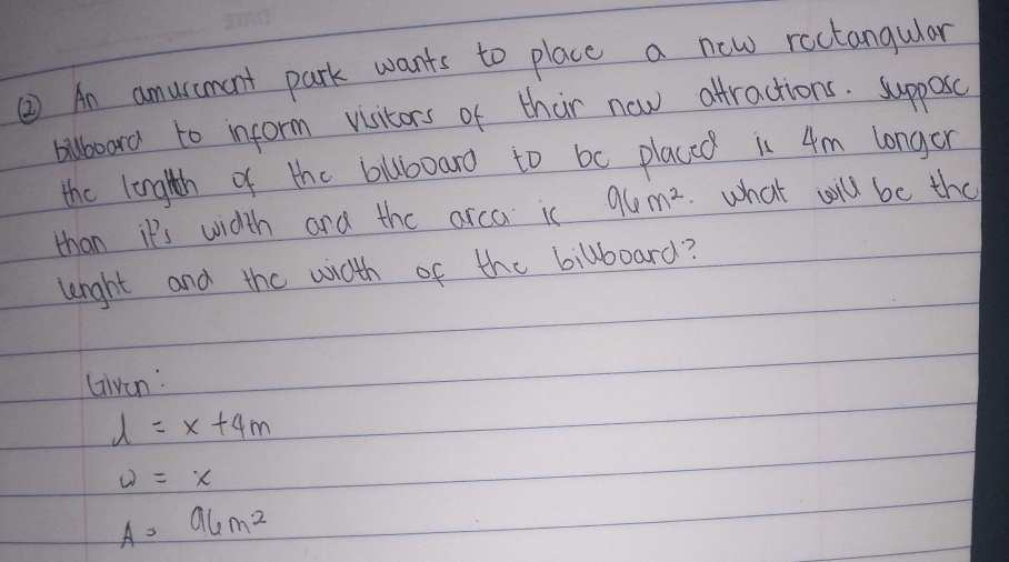 ② An amurcment park wants to place a new ractangular 
bilboard to inform visitors of thir now attractions. supposc 
the lenglth of the bluboaro to be placed in 4m longor 
than it's width ard the arca ic 96m^2. what will be the 
lenghh and the wdth of the billboard? 
Livan:
l=x+4m
w=x
A=96m^2