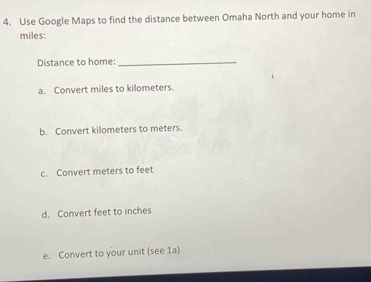 Use Google Maps to find the distance between Omaha North and your home in
miles:
Distance to home:_
a. Convert miles to kilometers.
b. Convert kilometers to meters.
c. Convert meters to feet
d. Convert feet to inches
e. Convert to your unit (see 1a)