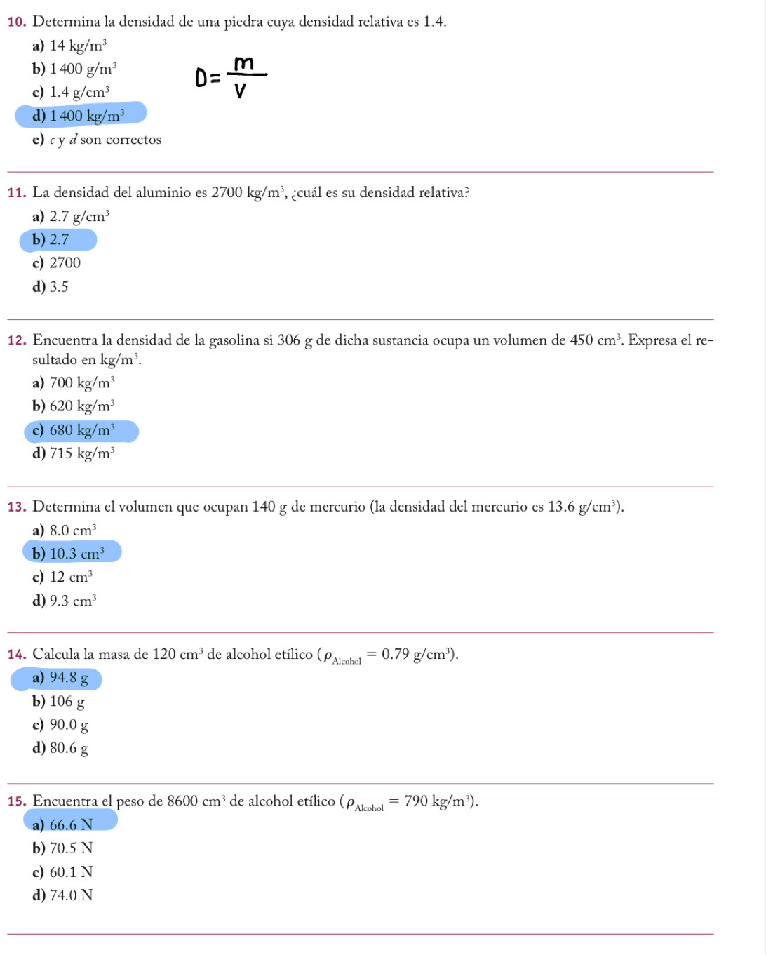 Determina la densidad de una piedra cuya densidad relativa es 1.4.
a) 14kg/m^3
b) 1400g/m^3
c) 1.4g/cm^3
D= m/V 
d) 1400kg/m^3
e) c y d son correctos
11. La densidad del aluminio es 2700kg/m^3 , ¿cuál es su densidad relativa?
a) 2.7g/cm^3
b) 2.7
c) 2700
d) 3.5
12. Encuentra la densidad de la gasolina si 306 g de dicha sustancia ocupa un volumen de 450cm^3. Expresa el re−
sultado en kg/m^3.
a) 700kg/m^3
b) 620kg/m^3
c) 680kg/m^3
d) 715kg/m^3
13. Determina el volumen que ocupan 140 g de mercurio (la densidad del mercurio es 13.6g/cm^3).
a) 8.0cm^3
b) 10.3cm^3
c) 12cm^3
d) 9.3cm^3
14. Calcula la masa de 120cm^3 de alcohol etílico (rho _Alcobol=0.79g/cm^3).
a) 94.8 g
b) 106 g
c) 90.0 g
d) 80.6 g
15. Encuentra el peso de 8600cm^3 de alcohol etílico (rho _Alcohol=790kg/m^3).
a) 66.6 N
b) 70.5 N
c) 60.1 N
d) 74.0 N