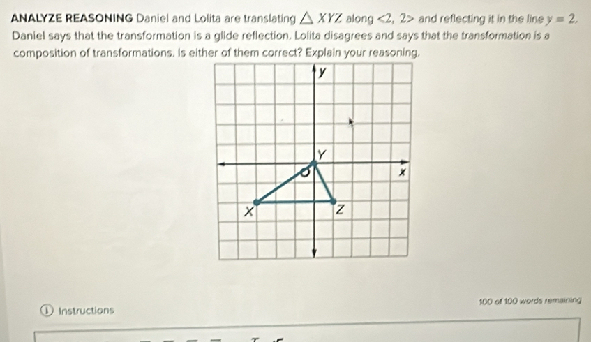 ANALYZE REASONING Daniel and Lolita are translating △ XYZ along <2</tex>, 2> and reflecting it in the line y=2, 
Daniel says that the transformation is a glide reflection. Lolita disagrees and says that the transformation is a 
composition of transformations. Is either of them correct? Explain your reasoning. 
①Instructions 100 of 100 words remaining