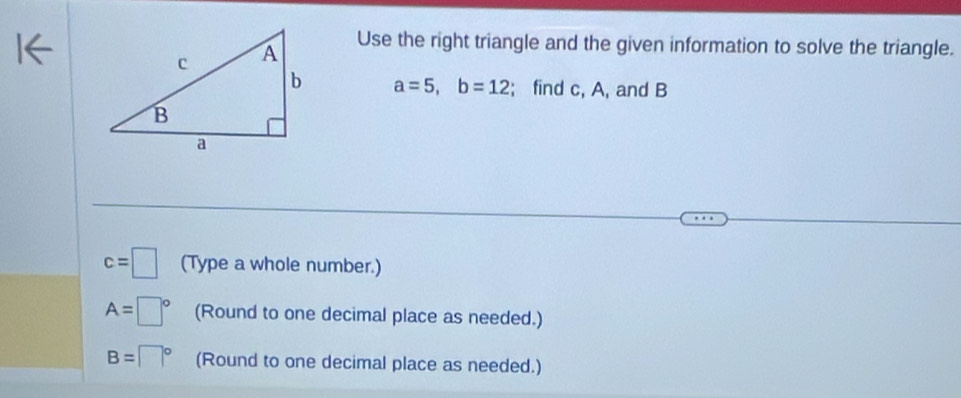 Use the right triangle and the given information to solve the triangle.
a=5, b=12; find c, A, and B
c=□ (Type a whole number.)
A=□° (Round to one decimal place as needed.)
B=□° (Round to one decimal place as needed.)