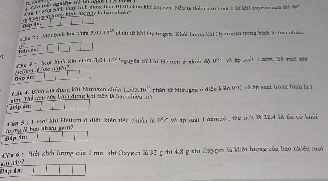 Binh ( ) 
3. Cầu trấc nghiệm trả lời ngân ( 1,5 điểm ) 
Câu 1: Một bình thuý tinh dung tích 10 lít chứa khí oxygen. Nếu ta thêm vào bình 1 lít khi oxygen nữa thi thể 
tích oxygen trong bình lúc này là bao nhiêu? 
Đáp án: 
Câu 2 : Một bình kín chứa 3,01.10^(23) D phân tử khí Hydrogen. Khối lượng khí Hydrogen trong binh là bao nhiêu 
g? 
Đáp án: 
vì 
Câu 3 : Một bình kín chứa 3,01.10^(23) nguyên tử khí Helium ở nhiệt độ 0°C và áp suất 1 atm. Số mol khi 
Helium là bao nhiêu? 
Đáp án: 
Câu 4: Bình kín đựng khí Nitrogen chứa 1,505.10^(23) phân tử Nitrogen ở điều kiện 0°C và áp suất trong bình là l 
atm. Thể tích của bình đựng khí trên là bao nhiêu lít? 
Đáp án: 
Câu 5:1 mol khí Helium ở điều kiện tiêu chuẩn là 0°C và áp suất 1 atmcó , thể tích là 22,4 lít thì có khối 
lượng là bao nhiêu gam? 
Đáp án: 
Câu 6 : Biết khối lượng của 1 mol khí Oxygen là 32 g thì 4,8 g khí Oxygen là khối lượng của bao nhiêu mol 
khí này? 
Đáp án: